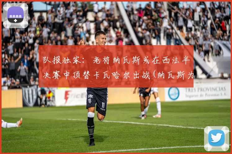 队报独家：老将纳瓦斯或在西法半决赛中顶替卡瓦哈尔出战(纳瓦斯为什么转会)